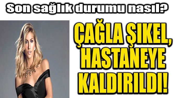 ÇAĞLA ŞIKEL, HASTANEYE KALDIRILDI!
